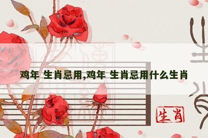 鸡年 生肖忌用,鸡年 生肖忌用什么生肖